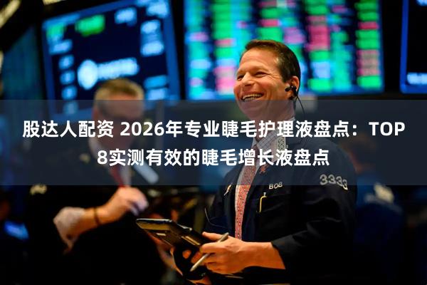 股达人配资 2026年专业睫毛护理液盘点：TOP8实测有效的睫毛增长液盘点