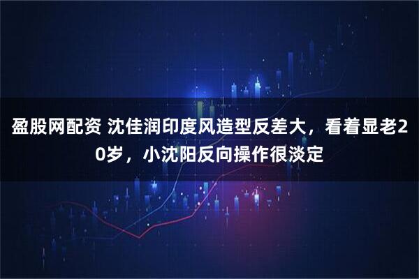 盈股网配资 沈佳润印度风造型反差大，看着显老20岁，小沈阳反向操作很淡定