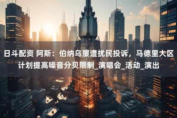 日斗配资 阿斯：伯纳乌屡遭扰民投诉，马德里大区计划提高噪音分贝限制_演唱会_活动_演出