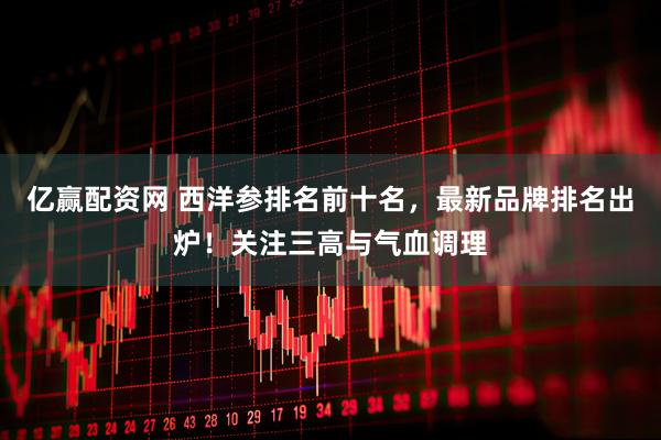 亿赢配资网 西洋参排名前十名，最新品牌排名出炉！关注三高与气血调理
