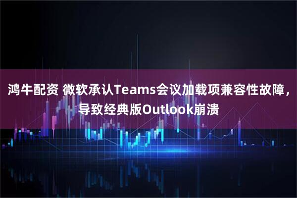 鸿牛配资 微软承认Teams会议加载项兼容性故障，导致经典版Outlook崩溃