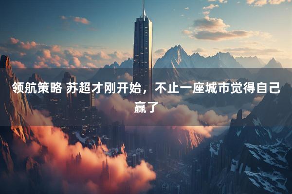 领航策略 苏超才刚开始，不止一座城市觉得自己赢了