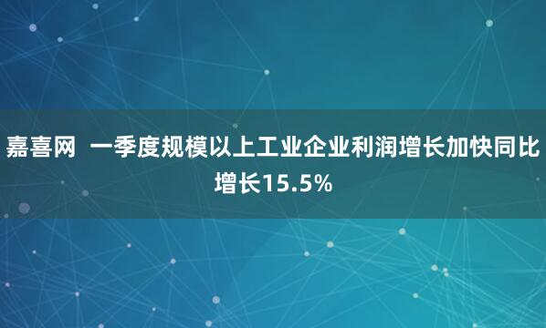 嘉喜网  一季度规模以上工业企业利润增长加快同比增长15.5%