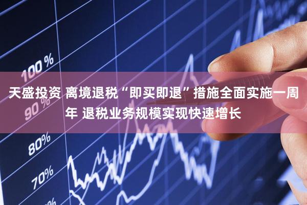 天盛投资 离境退税“即买即退”措施全面实施一周年 退税业务规模实现快速增长